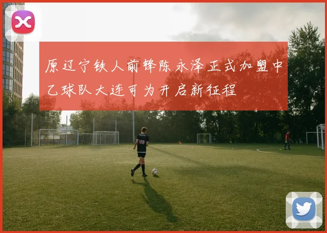 原辽宁铁人前锋陈永泽正式加盟中乙球队大连可为开启新征程