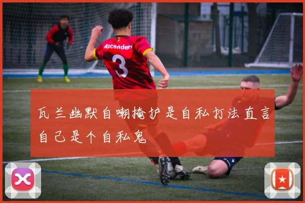 瓦兰幽默自嘲掩护是自私打法直言自己是个自私鬼
