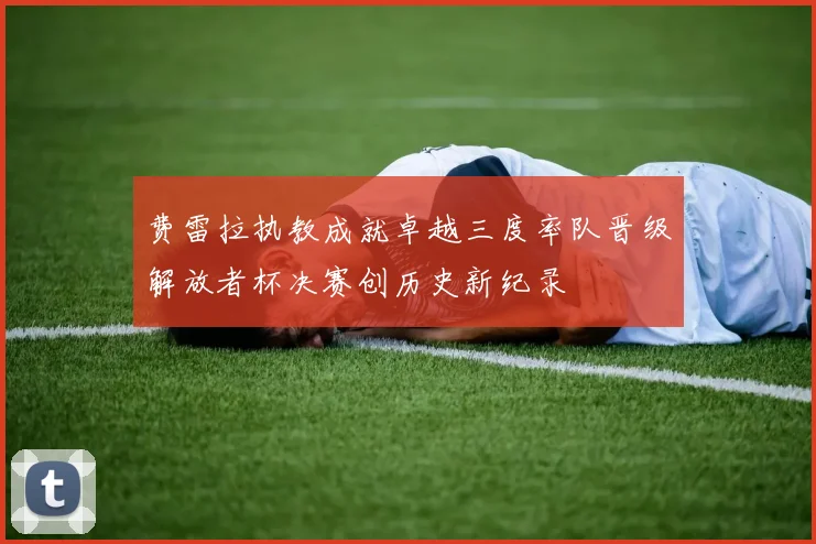 费雷拉执教成就卓越三度率队晋级解放者杯决赛创历史新纪录