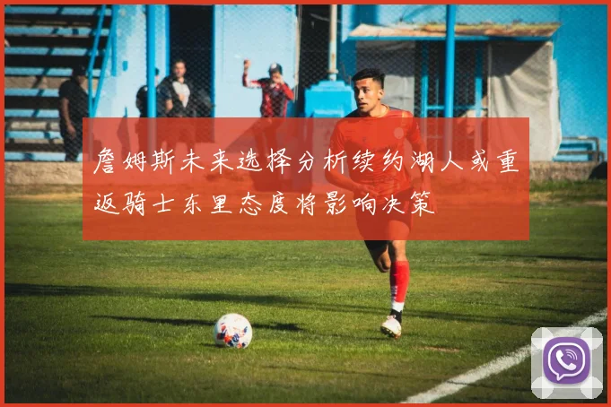 詹姆斯未来选择分析续约湖人或重返骑士东里态度将影响决策
