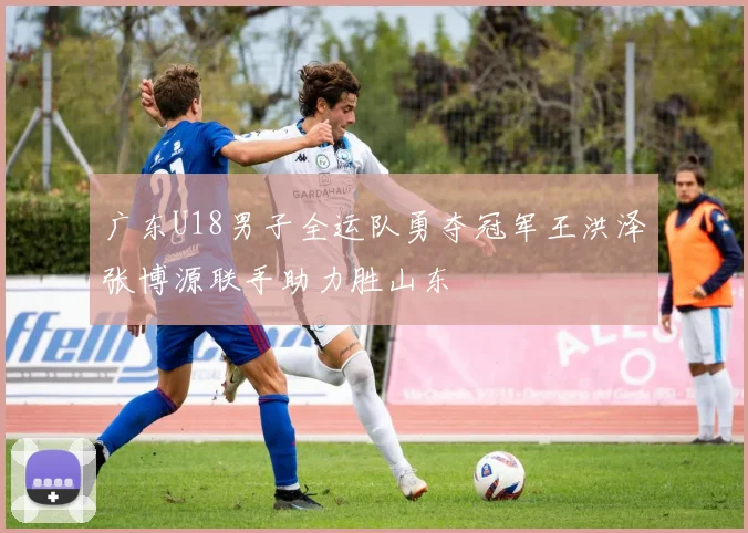 广东U18男子全运队勇夺冠军王洪泽张博源联手助力胜山东