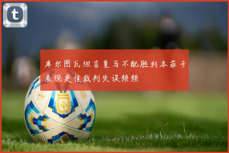 库尔图瓦坦言皇马不配胜利本菲卡表现更佳裁判失误频频