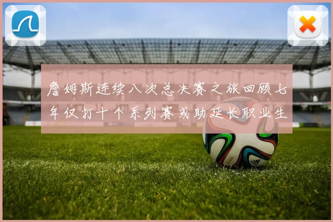 詹姆斯连续八次总决赛之旅回顾七年仅打十个系列赛或助延长职业生涯