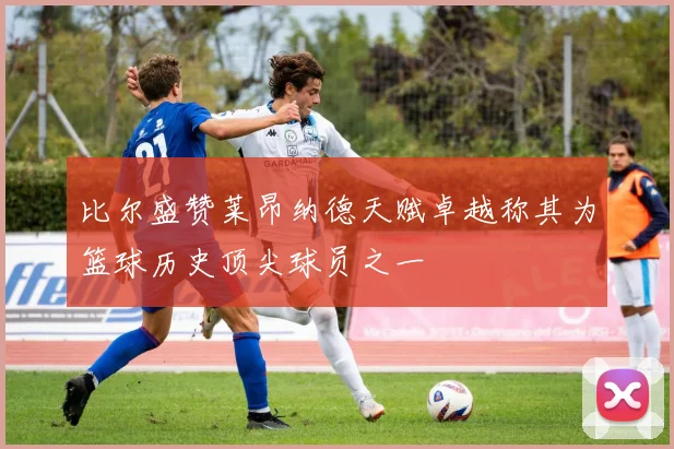 比尔盛赞莱昂纳德天赋卓越称其为篮球历史顶尖球员之一