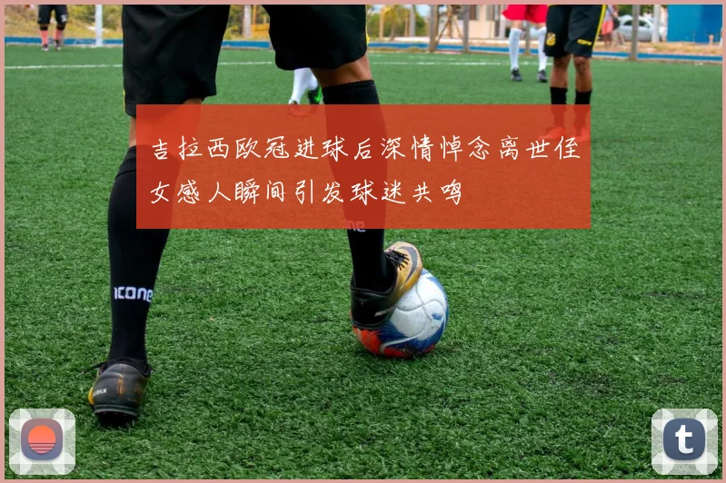 吉拉西欧冠进球后深情悼念离世侄女感人瞬间引发球迷共鸣