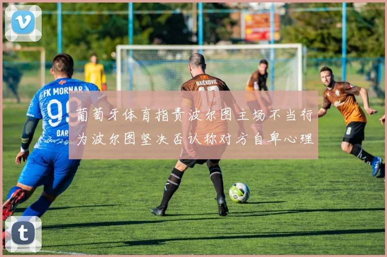 葡萄牙体育指责波尔图主场不当行为波尔图坚决否认称对方自卑心理作祟