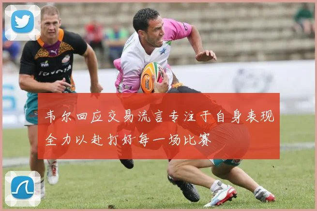 韦尔回应交易流言专注于自身表现全力以赴打好每一场比赛