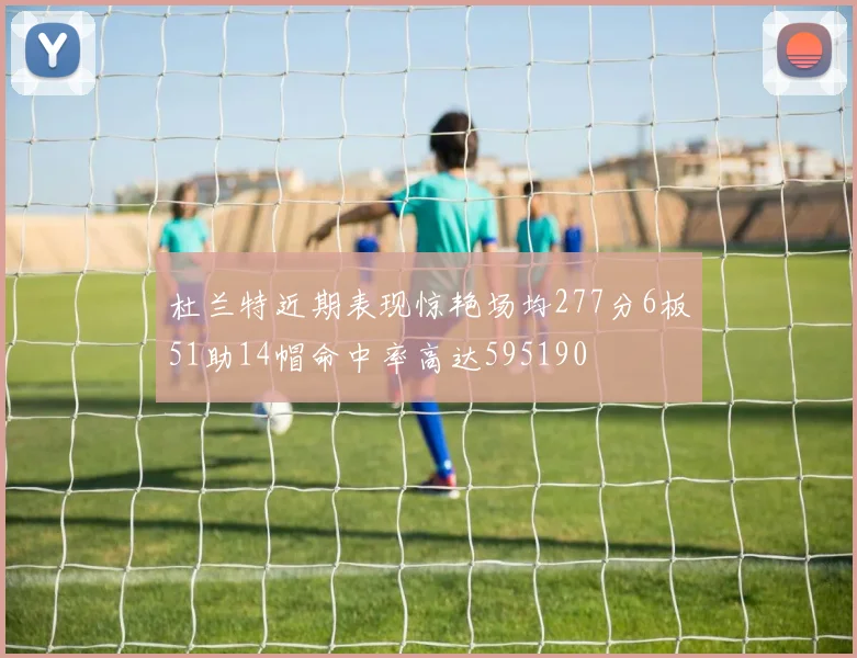 杜兰特近期表现惊艳场均277分6板51助14帽命中率高达595190