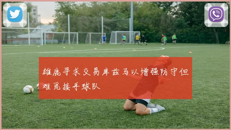 雄鹿寻求交易库兹马以增强防守但难觅接手球队