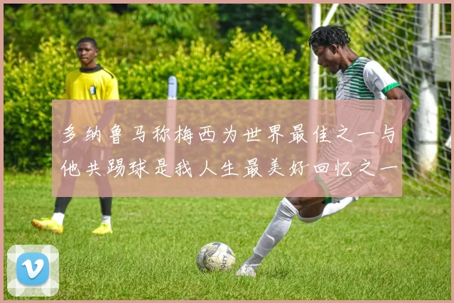 多纳鲁马称梅西为世界最佳之一与他共踢球是我人生最美好回忆之一