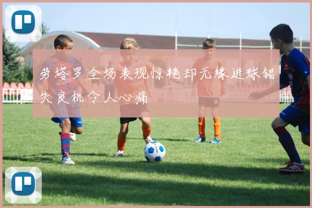劳塔罗全场表现惊艳却无缘进球错失良机令人心痛