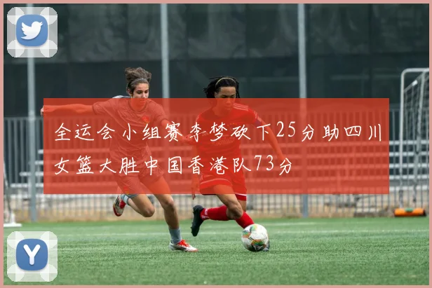 全运会小组赛李梦砍下25分助四川女篮大胜中国香港队73分