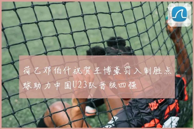 荷乙邓伯什祝贺王博豪罚入制胜点球助力中国U23队晋级四强