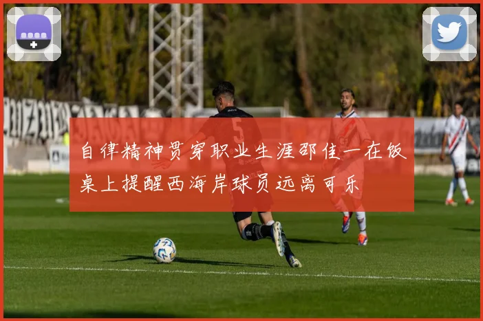 自律精神贯穿职业生涯邵佳一在饭桌上提醒西海岸球员远离可乐
