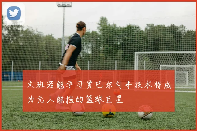 文班若能学习贾巴尔勾手技术将成为无人能挡的篮球巨星