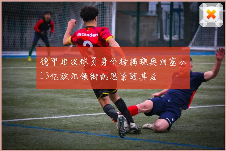 德甲进攻球员身价榜揭晓奥利塞以13亿欧元领衔凯恩紧随其后