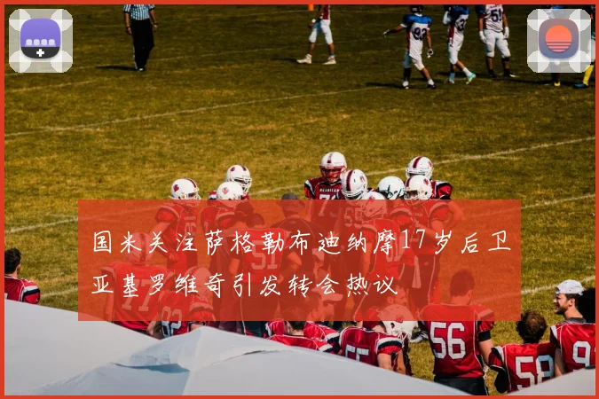 国米关注萨格勒布迪纳摩17岁后卫亚基罗维奇引发转会热议