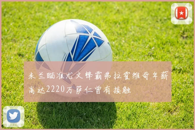 米兰瞄准尤文锋霸弗拉霍维奇年薪高达2220万萨仁曾有接触