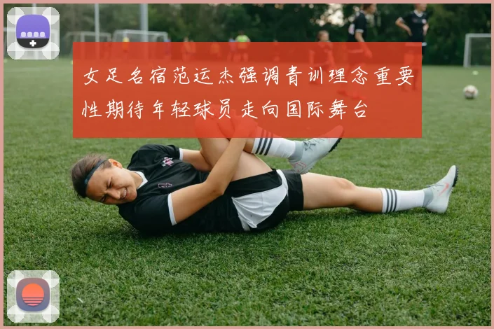 女足名宿范运杰强调青训理念重要性期待年轻球员走向国际舞台