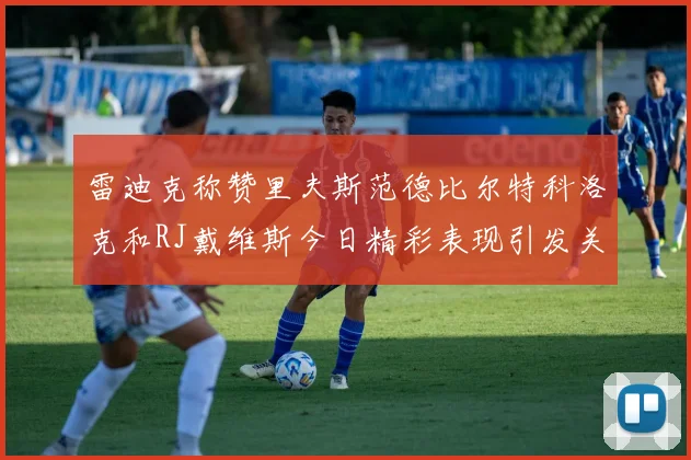 雷迪克称赞里夫斯范德比尔特科洛克和RJ戴维斯今日精彩表现引发关注