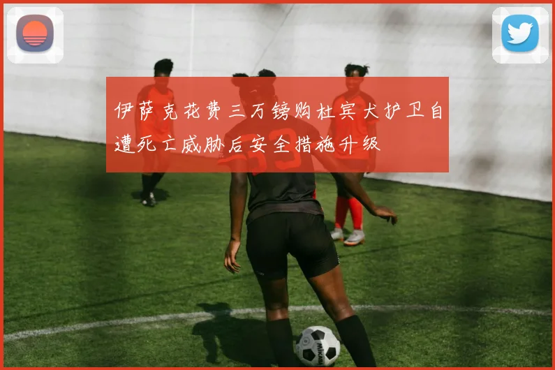 伊萨克花费三万镑购杜宾犬护卫自遭死亡威胁后安全措施升级