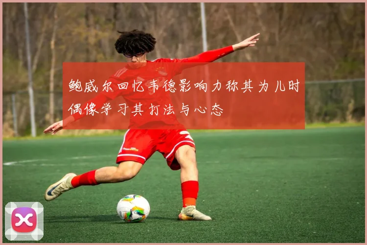 鲍威尔回忆韦德影响力称其为儿时偶像学习其打法与心态